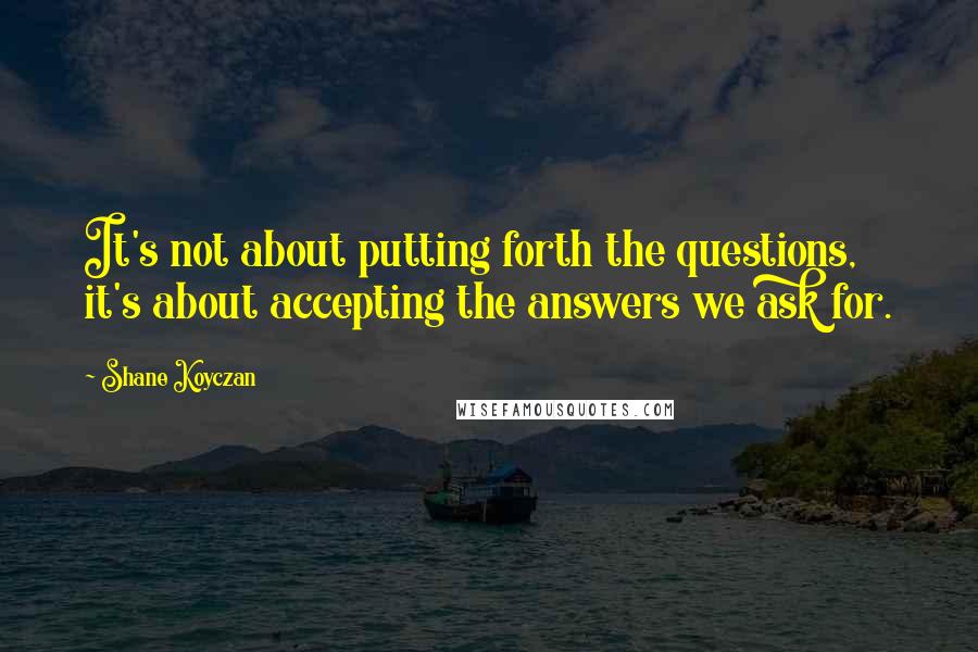 Shane Koyczan Quotes: It's not about putting forth the questions, it's about accepting the answers we ask for.