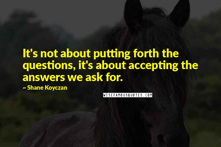 Shane Koyczan Quotes: It's not about putting forth the questions, it's about accepting the answers we ask for.