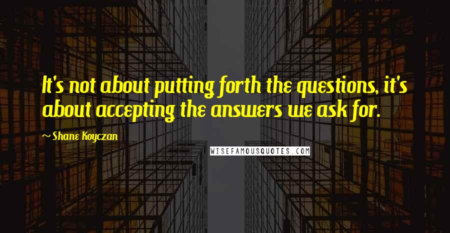 Shane Koyczan Quotes: It's not about putting forth the questions, it's about accepting the answers we ask for.