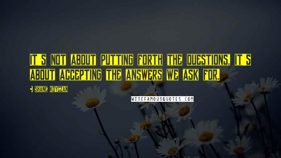 Shane Koyczan Quotes: It's not about putting forth the questions, it's about accepting the answers we ask for.