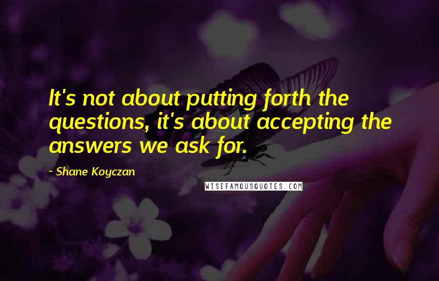 Shane Koyczan Quotes: It's not about putting forth the questions, it's about accepting the answers we ask for.