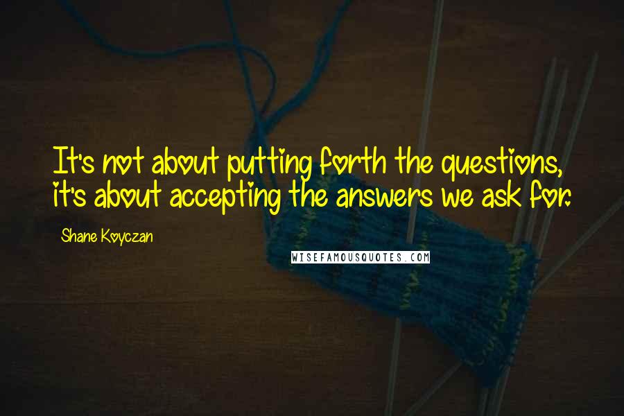 Shane Koyczan Quotes: It's not about putting forth the questions, it's about accepting the answers we ask for.