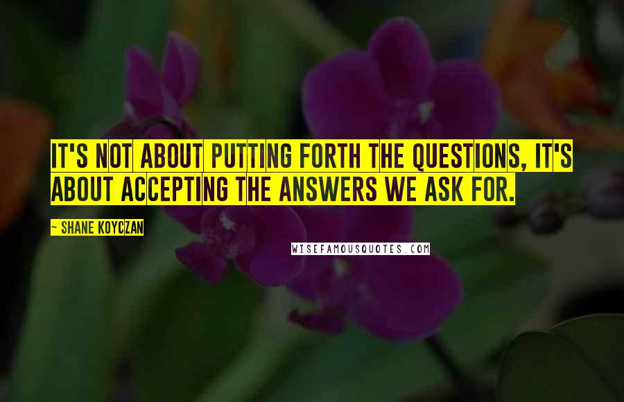 Shane Koyczan Quotes: It's not about putting forth the questions, it's about accepting the answers we ask for.