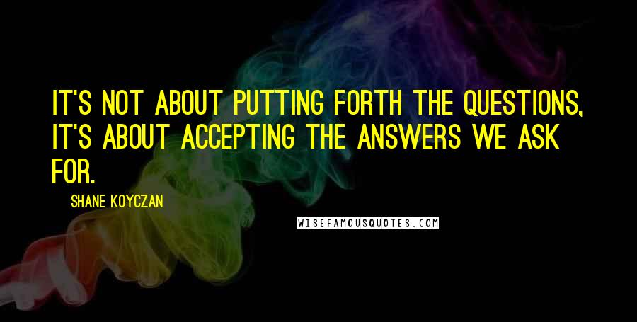 Shane Koyczan Quotes: It's not about putting forth the questions, it's about accepting the answers we ask for.