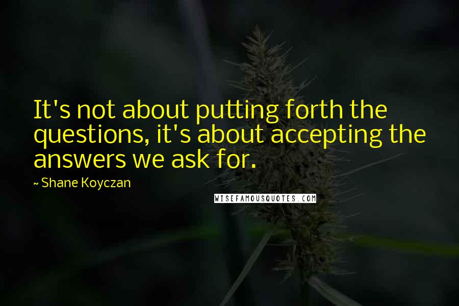 Shane Koyczan Quotes: It's not about putting forth the questions, it's about accepting the answers we ask for.