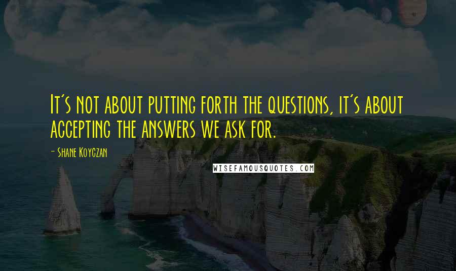 Shane Koyczan Quotes: It's not about putting forth the questions, it's about accepting the answers we ask for.