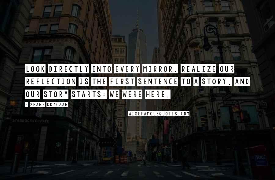 Shane Koyczan Quotes: Look directly into every mirror. Realize our reflection is the first sentence to a story, and our story starts: We were here.