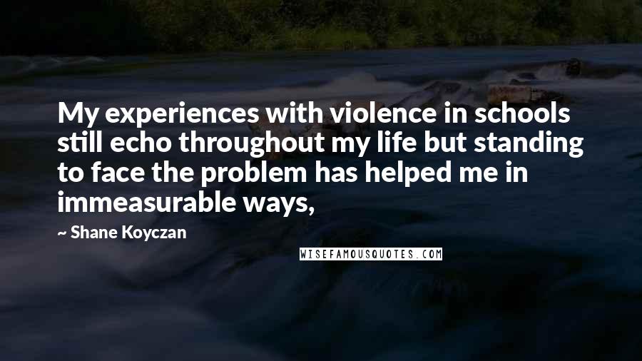 Shane Koyczan Quotes: My experiences with violence in schools still echo throughout my life but standing to face the problem has helped me in immeasurable ways,