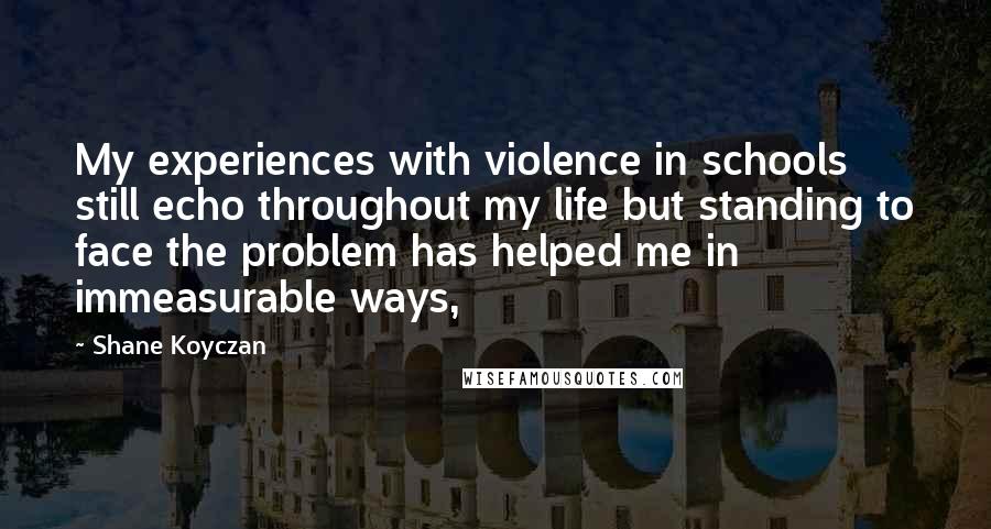 Shane Koyczan Quotes: My experiences with violence in schools still echo throughout my life but standing to face the problem has helped me in immeasurable ways,