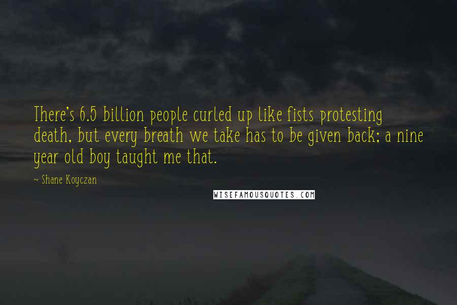 Shane Koyczan Quotes: There's 6.5 billion people curled up like fists protesting death, but every breath we take has to be given back; a nine year old boy taught me that.