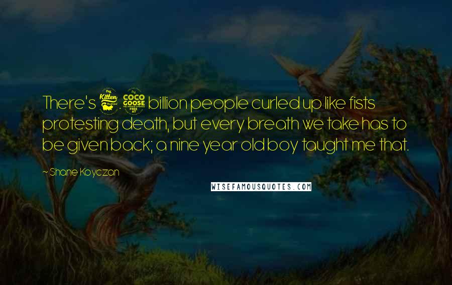 Shane Koyczan Quotes: There's 6.5 billion people curled up like fists protesting death, but every breath we take has to be given back; a nine year old boy taught me that.