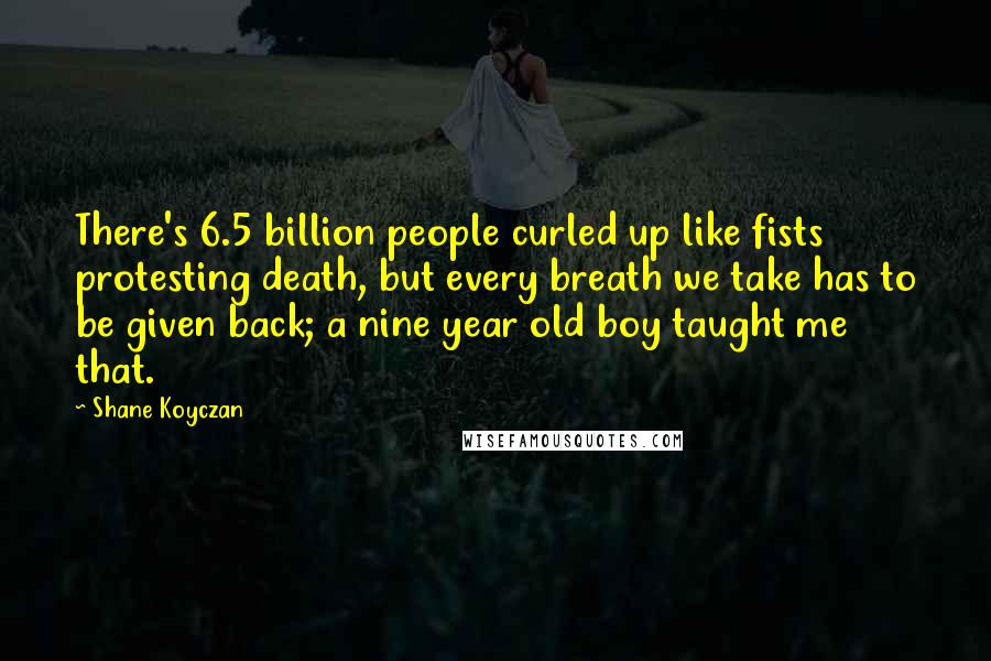 Shane Koyczan Quotes: There's 6.5 billion people curled up like fists protesting death, but every breath we take has to be given back; a nine year old boy taught me that.