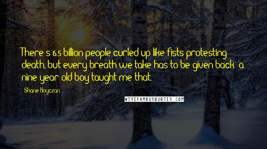 Shane Koyczan Quotes: There's 6.5 billion people curled up like fists protesting death, but every breath we take has to be given back; a nine year old boy taught me that.