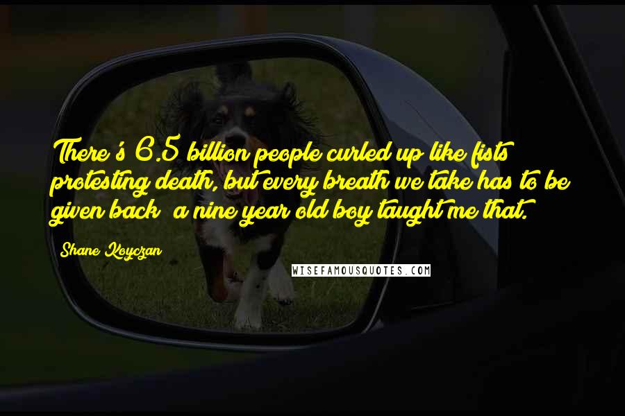 Shane Koyczan Quotes: There's 6.5 billion people curled up like fists protesting death, but every breath we take has to be given back; a nine year old boy taught me that.