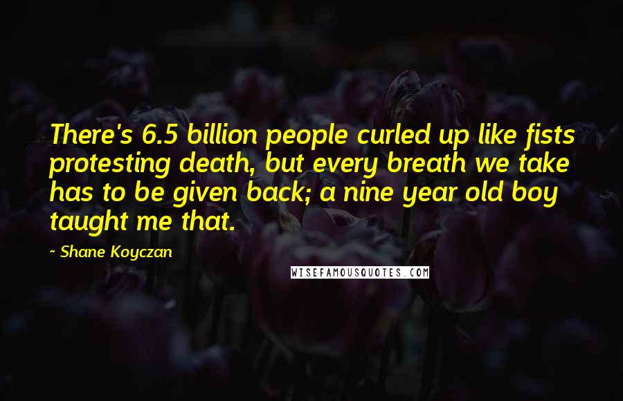 Shane Koyczan Quotes: There's 6.5 billion people curled up like fists protesting death, but every breath we take has to be given back; a nine year old boy taught me that.