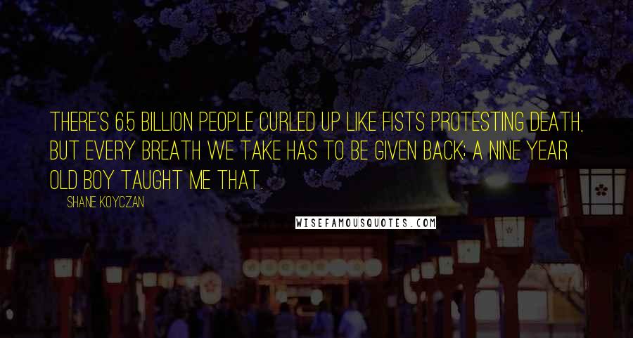 Shane Koyczan Quotes: There's 6.5 billion people curled up like fists protesting death, but every breath we take has to be given back; a nine year old boy taught me that.