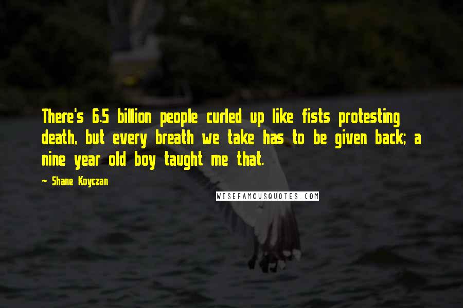 Shane Koyczan Quotes: There's 6.5 billion people curled up like fists protesting death, but every breath we take has to be given back; a nine year old boy taught me that.