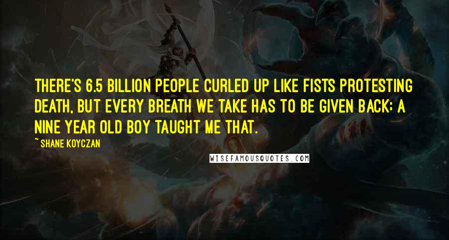 Shane Koyczan Quotes: There's 6.5 billion people curled up like fists protesting death, but every breath we take has to be given back; a nine year old boy taught me that.