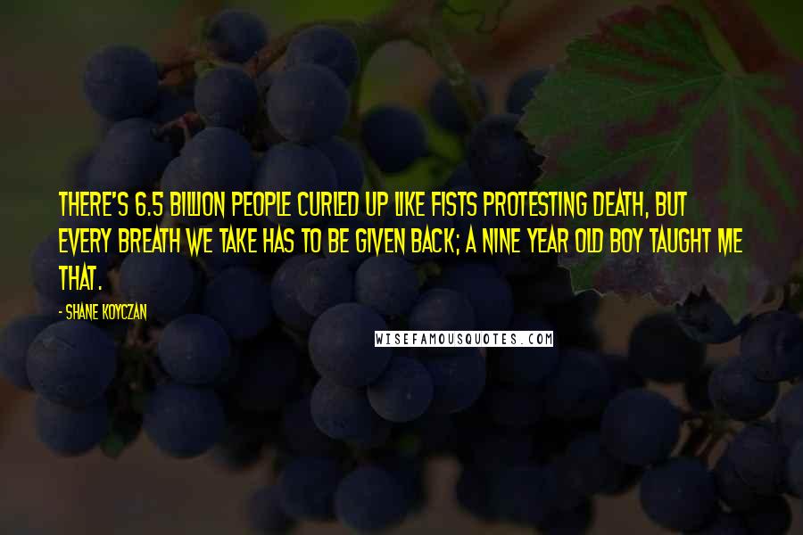 Shane Koyczan Quotes: There's 6.5 billion people curled up like fists protesting death, but every breath we take has to be given back; a nine year old boy taught me that.