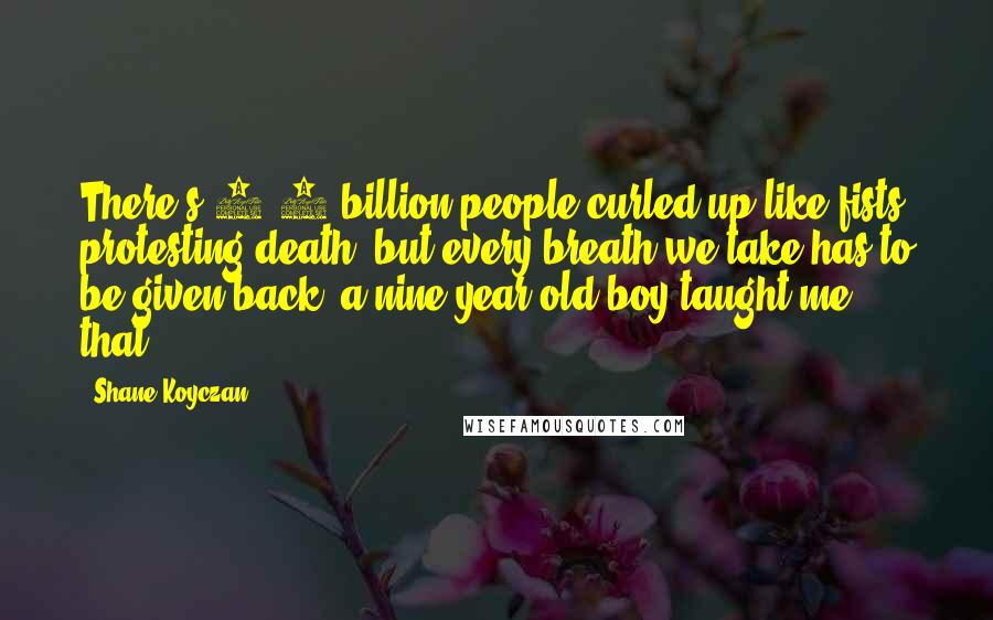 Shane Koyczan Quotes: There's 6.5 billion people curled up like fists protesting death, but every breath we take has to be given back; a nine year old boy taught me that.