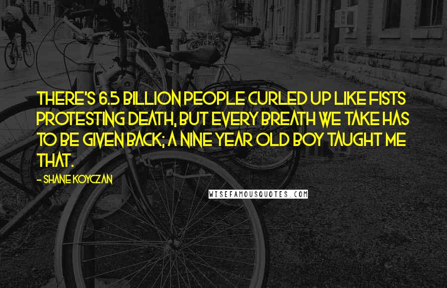 Shane Koyczan Quotes: There's 6.5 billion people curled up like fists protesting death, but every breath we take has to be given back; a nine year old boy taught me that.