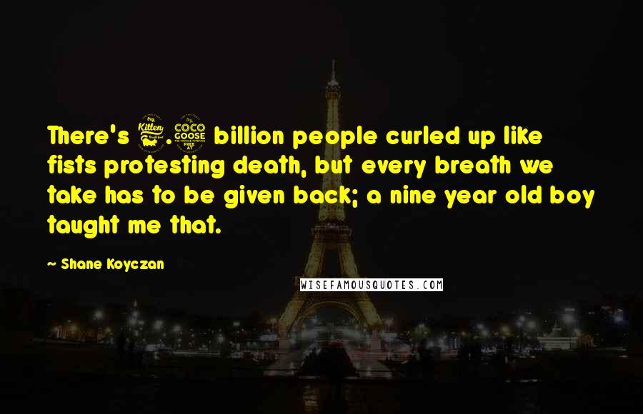 Shane Koyczan Quotes: There's 6.5 billion people curled up like fists protesting death, but every breath we take has to be given back; a nine year old boy taught me that.