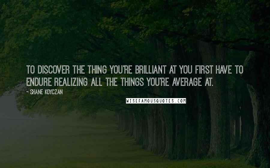 Shane Koyczan Quotes: To discover the thing you're brilliant at you first have to endure realizing all the things you're average at.