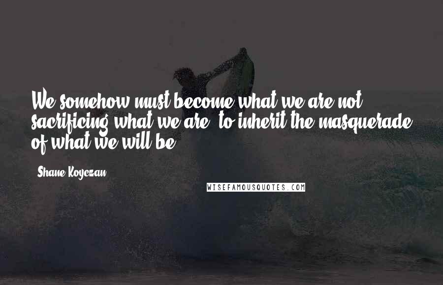 Shane Koyczan Quotes: We somehow must become what we are not, sacrificing what we are, to inherit the masquerade of what we will be.