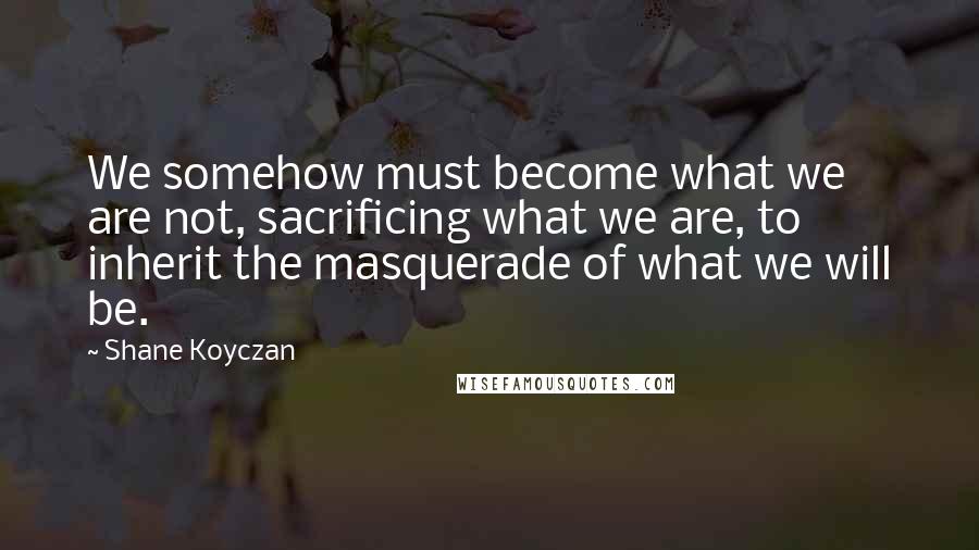 Shane Koyczan Quotes: We somehow must become what we are not, sacrificing what we are, to inherit the masquerade of what we will be.