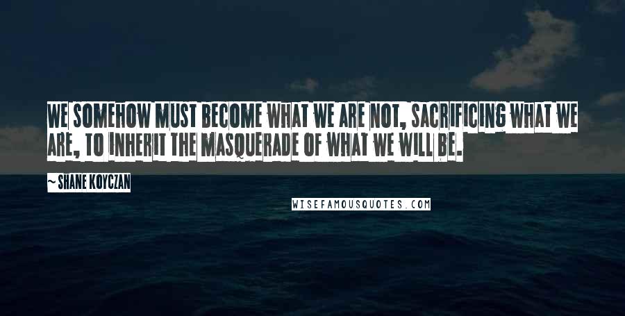 Shane Koyczan Quotes: We somehow must become what we are not, sacrificing what we are, to inherit the masquerade of what we will be.