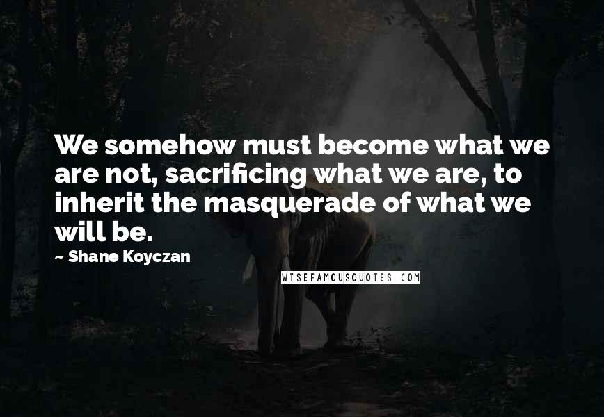 Shane Koyczan Quotes: We somehow must become what we are not, sacrificing what we are, to inherit the masquerade of what we will be.