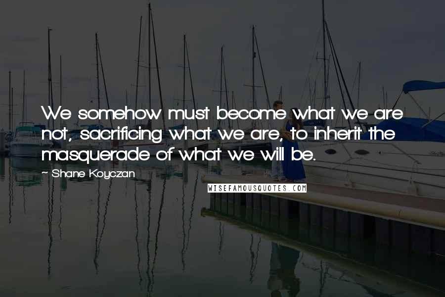 Shane Koyczan Quotes: We somehow must become what we are not, sacrificing what we are, to inherit the masquerade of what we will be.