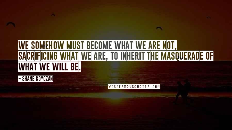 Shane Koyczan Quotes: We somehow must become what we are not, sacrificing what we are, to inherit the masquerade of what we will be.