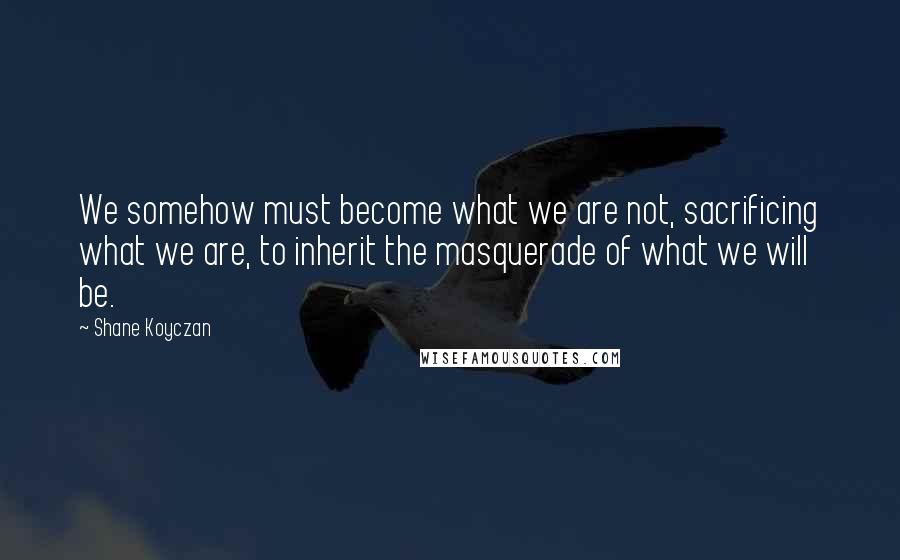 Shane Koyczan Quotes: We somehow must become what we are not, sacrificing what we are, to inherit the masquerade of what we will be.