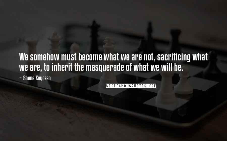 Shane Koyczan Quotes: We somehow must become what we are not, sacrificing what we are, to inherit the masquerade of what we will be.