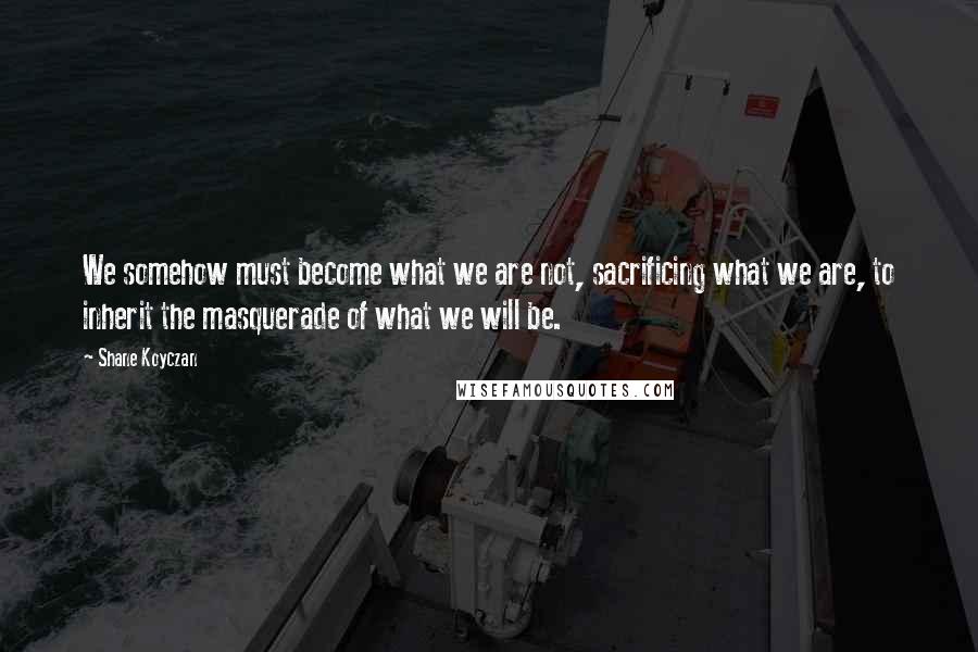 Shane Koyczan Quotes: We somehow must become what we are not, sacrificing what we are, to inherit the masquerade of what we will be.