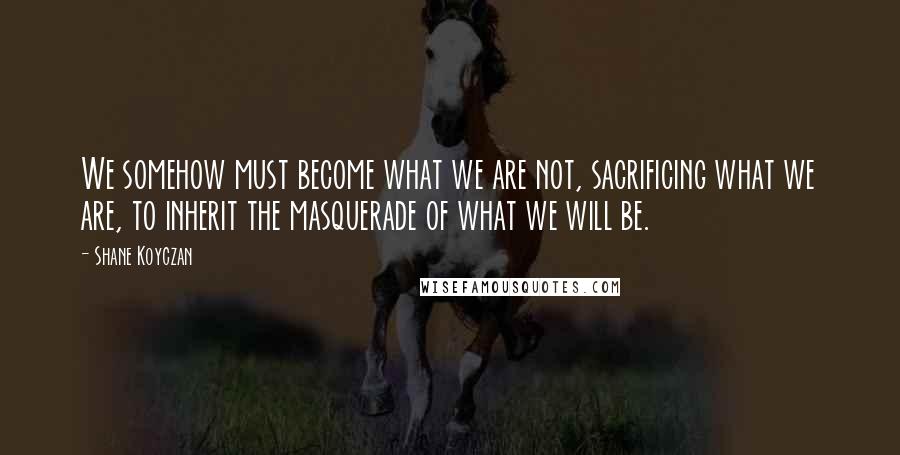 Shane Koyczan Quotes: We somehow must become what we are not, sacrificing what we are, to inherit the masquerade of what we will be.