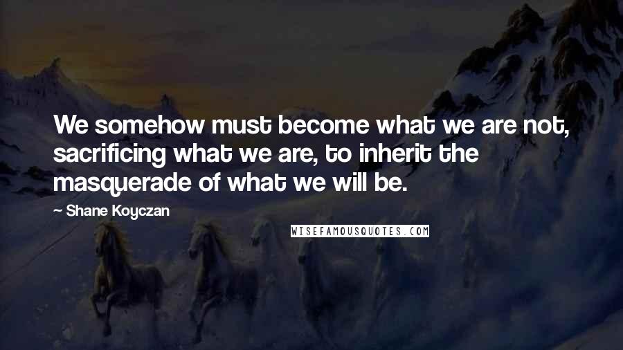 Shane Koyczan Quotes: We somehow must become what we are not, sacrificing what we are, to inherit the masquerade of what we will be.