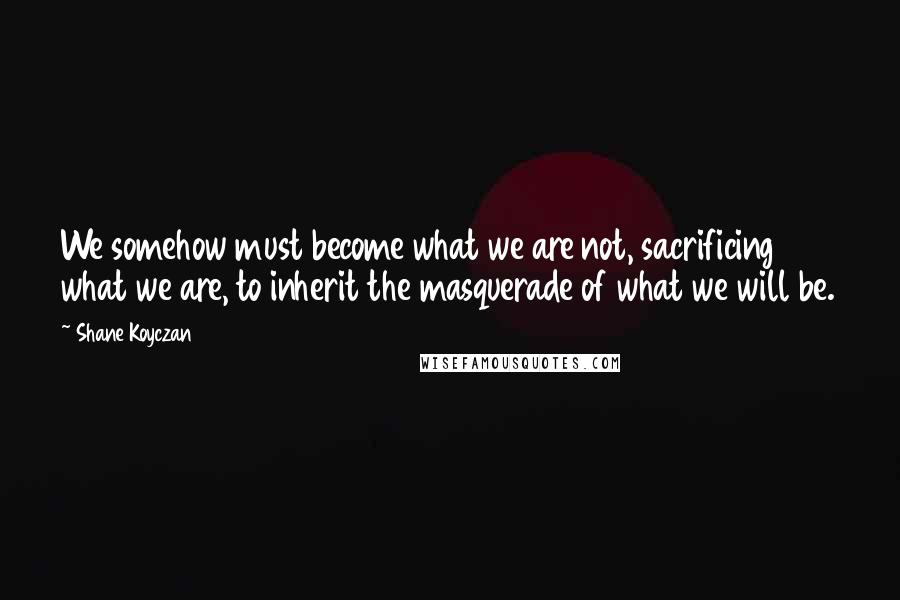 Shane Koyczan Quotes: We somehow must become what we are not, sacrificing what we are, to inherit the masquerade of what we will be.