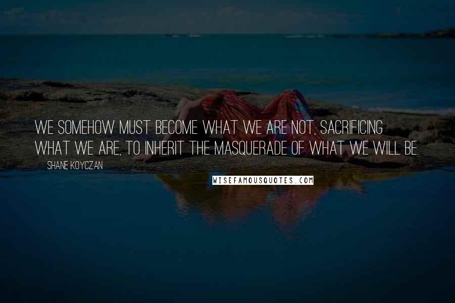 Shane Koyczan Quotes: We somehow must become what we are not, sacrificing what we are, to inherit the masquerade of what we will be.