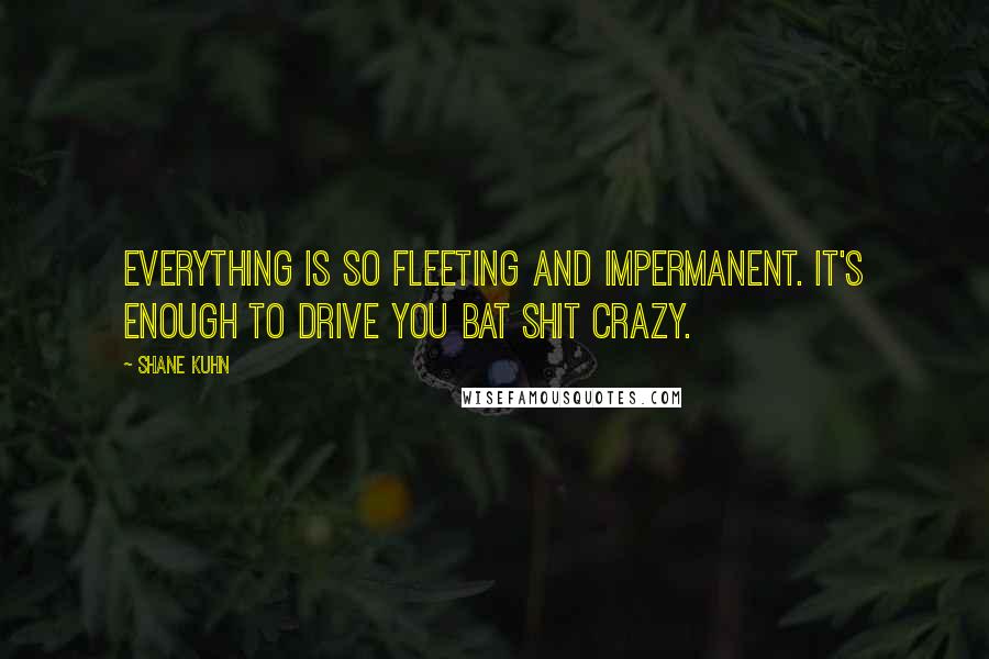 Shane Kuhn Quotes: Everything is so fleeting and impermanent. It's enough to drive you bat shit crazy.
