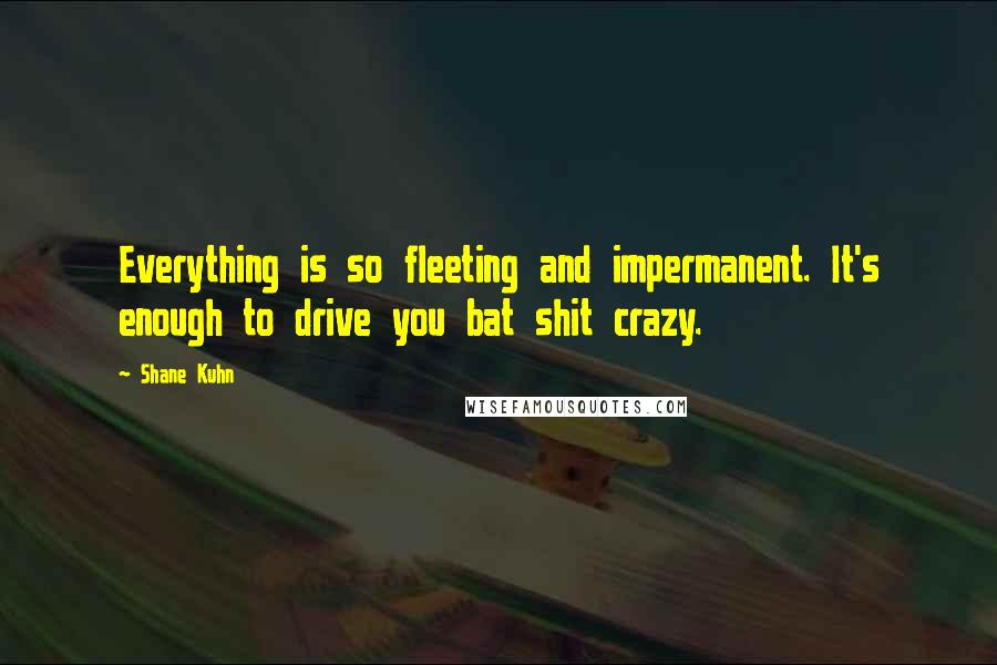 Shane Kuhn Quotes: Everything is so fleeting and impermanent. It's enough to drive you bat shit crazy.