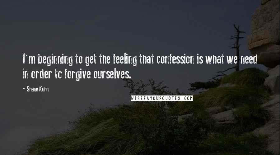 Shane Kuhn Quotes: I'm beginning to get the feeling that confession is what we need in order to forgive ourselves.