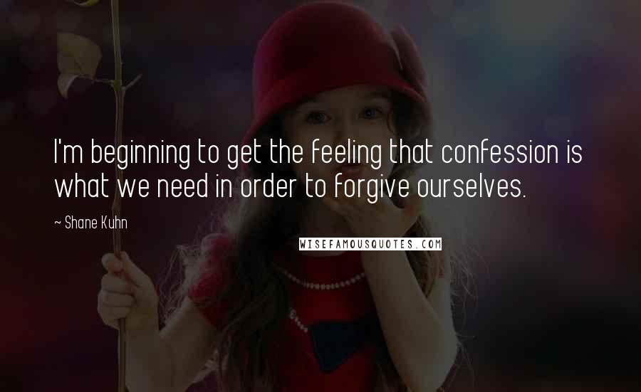 Shane Kuhn Quotes: I'm beginning to get the feeling that confession is what we need in order to forgive ourselves.