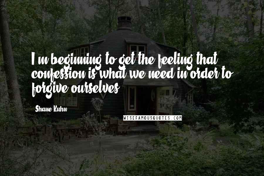 Shane Kuhn Quotes: I'm beginning to get the feeling that confession is what we need in order to forgive ourselves.