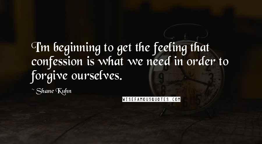 Shane Kuhn Quotes: I'm beginning to get the feeling that confession is what we need in order to forgive ourselves.