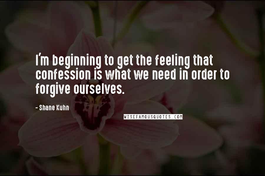 Shane Kuhn Quotes: I'm beginning to get the feeling that confession is what we need in order to forgive ourselves.