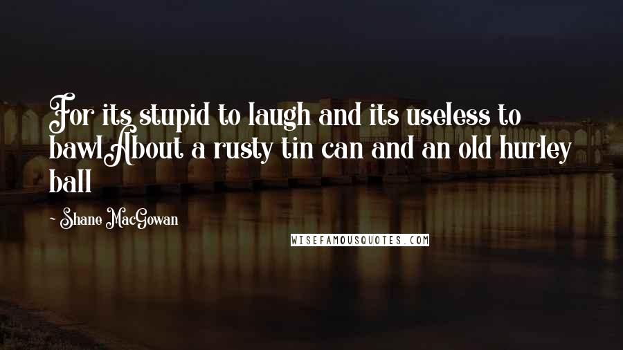 Shane MacGowan Quotes: For its stupid to laugh and its useless to bawlAbout a rusty tin can and an old hurley ball