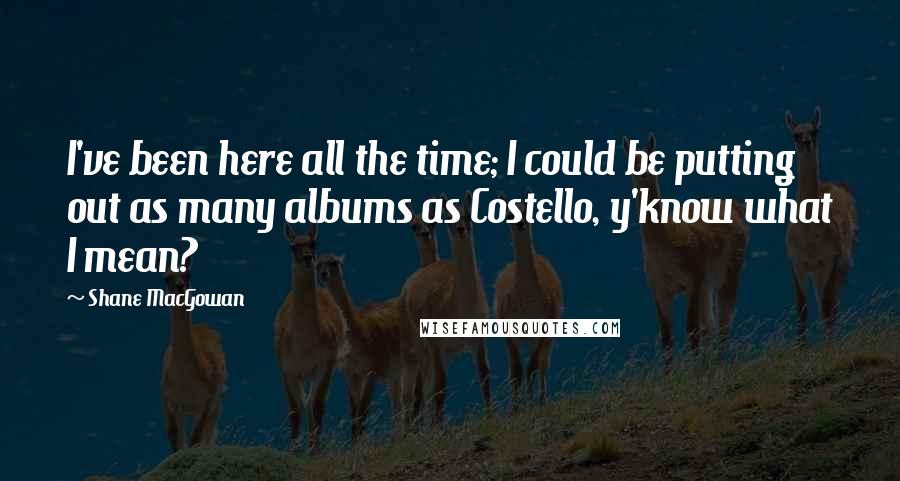 Shane MacGowan Quotes: I've been here all the time; I could be putting out as many albums as Costello, y'know what I mean?