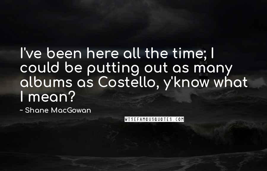 Shane MacGowan Quotes: I've been here all the time; I could be putting out as many albums as Costello, y'know what I mean?